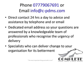 Phone 07779067691 or
        Email info@c-pdms.com
• Direct contact 24 hrs a day to advice and
  assistance by telephone and or email
• Dedicated email address so your questions are
  answered by a knowledgeable team of
  professionals who recognise the urgency of
  delivery
• Specialists who can deliver change to your
  organisation for its betterment

              “The most important thing we build is trust”
 