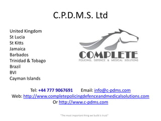 C.P.D.M.S. Ltd
United Kingdom
St Lucia
St Kitts
Jamaica
Barbados
Trinidad & Tobago
Brazil
BVI
Cayman Islands

         Tel: +44 777 9067691   Email: info@c-pdms.com
Web: http://www.completepolicingdefenceandmedicalsolutions.com
                    Or http://www.c-pdms.com

                     “The most important thing we build is trust”
 