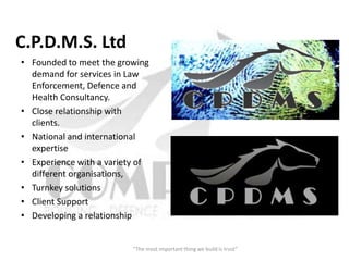 C.P.D.M.S. Ltd
• Founded to meet the growing
  demand for services in Law
  Enforcement, Defence and
  Health Consultancy.
• Close relationship with
  clients.
• National and international
  expertise
• Experience with a variety of
  different organisations,
• Turnkey solutions
• Client Support
• Developing a relationship


                          “The most important thing we build is trust”
 
