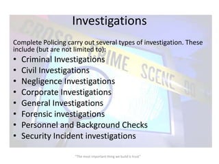 Investigations
Complete Policing carry out several types of investigation. These
include (but are not limited to):
•   Criminal Investigations
•   Civil Investigations
•   Negligence Investigations
•   Corporate Investigations
•   General Investigations
•   Forensic investigations
•   Personnel and Background Checks
•   Security Incident investigations

                     “The most important thing we build is trust”
 
