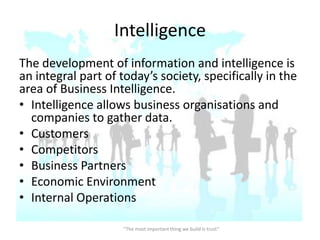 Intelligence
The development of information and intelligence is
an integral part of today’s society, specifically in the
area of Business Intelligence.
• Intelligence allows business organisations and
  companies to gather data.
• Customers
• Competitors
• Business Partners
• Economic Environment
• Internal Operations

                    “The most important thing we build is trust”
 
