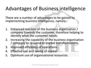 Advantages of Business intelligence
There are a number of advantages to be gained by
implementing business intelligence, namely:-

1. Enhanced reaction of the business organisation /
   company towards the customer, therefore helping to
   identify what the customer needs.
2. Increasing the capability of the business organisation
   / company to respond to market transformations.
3. Improved efficiency of operations.
4. Effective use and saving of capital.
5. Optimum use of organisational resources.

                   “The most important thing we build is trust”
 