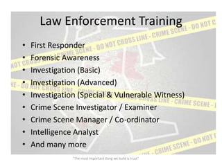 Law Enforcement Training
•   First Responder
•   Forensic Awareness
•   Investigation (Basic)
•   Investigation (Advanced)
•   Investigation (Special & Vulnerable Witness)
•   Crime Scene Investigator / Examiner
•   Crime Scene Manager / Co-ordinator
•   Intelligence Analyst
•   And many more
               “The most important thing we build is trust”
 