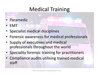 Medical Training
• Paramedic
• EMT
• Specialist medical disciplines
• Forensic awareness for medical professionals
• Supply of executives and medical
  professionals throughout the world
• Speciality forensic training for practitioners
• Compliance audits utilising trained medical
  staff
               “The most important thing we build is trust”
 