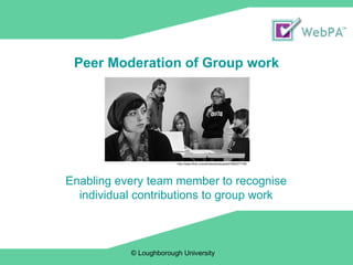 Peer Moderation of Group work © Loughborough University  Enabling every team member to recognise individual contributions to group work http://www.flickr.com/photos/wmacphail/3382077156/ 