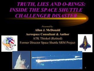   TRUTH, LIES AND O-RINGS: INSIDE THE SPACE SHUTTLE CHALLENGER DISASTER Presented by : Allan J. McDonald Aerospace Consultant & Author ATK Thiokol (Retired) Former Director Space Shuttle SRM Project : 