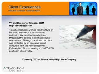 Client Experiences
national contacts, national reach




VP and Director of Finance, 400M
High Technology Firm
Transition Solutions worked with this CVO on
his broad job search both locally and
nationally. We provided introductions
throughout the country including executive
search firms. Through our efforts, our client
was contacted by an executive search
consultant from the Russell Reynolds
Philadelphia office concerning a pre-IPO CFO
position in silicon valley.


              Currently CFO at Silicon Valley High Tech Company
 