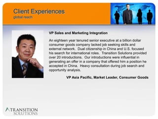 Client Experiences
global reach



               VP Sales and Marketing Integration

               An eighteen year tenured senior executive at a billion dollar
               consumer goods company lacked job seeking skills and
               external network. Dual citizenship in China and U.S. focused
               his search for international roles. Transition Solutions provided
               over 20 introductions. Our introductions were influential in
               generating an offer in a company that offered him a position he
               accepted in China. Heavy consultation during job search and
               opportunity analysis.

                          VP Asia Pacific, Market Leader, Consumer Goods
 