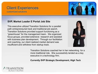 Client Experiences
customized solutions



SVP, Market Leader E Portal Job Site
This executive utilized Transition Solutions for a parallel
path entrepreneurial track and traditional job search.
Transition Solutions provided support functioning as a
“greenhouse” for the management team. We organized
focus groups, provided extensive research and assisted
with business plan development. Through our facilitation
and coaching, our client realized market demand was
insufficient and withdrew from startup track.

                        Transition Solutions coached her in her networking for a
                        more traditional role. She successfully landed as a key
                        executive in a technology firm.

                        Currently SVP Strategic Development, High Tech
 