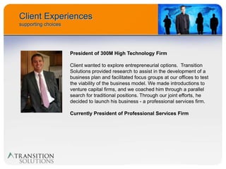 Client Experiences
supporting choices




                     President of 300M High Technology Firm

                     Client wanted to explore entrepreneurial options. Transition
                     Solutions provided research to assist in the development of a
                     business plan and facilitated focus groups at our offices to test
                     the viability of the business model. We made introductions to
                     venture capital firms, and we coached him through a parallel
                     search for traditional positions. Through our joint efforts, he
                     decided to launch his business - a professional services firm.

                     Currently President of Professional Services Firm
 