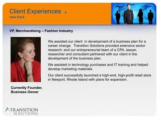 Client Experiences              a
new track


VP, Merchandising – Fashion Industry


                     We assisted our client in development of a business plan for a
                     career change. Transition Solutions provided extensive sector
                     research; and our entrepreneurial team of a CPA, lawyer,
                     researcher and consultant partnered with our client in the
                     development of the business plan.
                     We assisted in technology purchases and IT training and helped
                     develop marketing materials.
                     Our client successfully launched a high-end, high-profit retail store
                     in Newport, Rhode Island with plans for expansion.

Currently Founder,
Business Owner
 