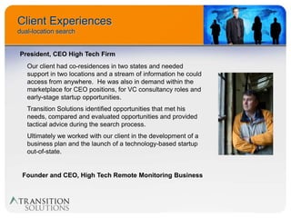Client Experiences
dual-location search


President, CEO High Tech Firm
   Our client had co-residences in two states and needed
   support in two locations and a stream of information he could
   access from anywhere. He was also in demand within the
   marketplace for CEO positions, for VC consultancy roles and
   early-stage startup opportunities.
   Transition Solutions identified opportunities that met his
   needs, compared and evaluated opportunities and provided
   tactical advice during the search process.
   Ultimately we worked with our client in the development of a
   business plan and the launch of a technology-based startup
   out-of-state.


 Founder and CEO, High Tech Remote Monitoring Business
 