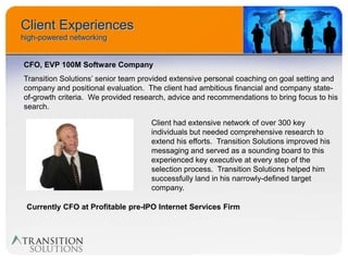 Client Experiences
high-powered networking


CFO, EVP 100M Software Company
Transition Solutions’ senior team provided extensive personal coaching on goal setting and
company and positional evaluation. The client had ambitious financial and company state-
of-growth criteria. We provided research, advice and recommendations to bring focus to his
search.

                                    Client had extensive network of over 300 key
                                    individuals but needed comprehensive research to
                                    extend his efforts. Transition Solutions improved his
                                    messaging and served as a sounding board to this
                                    experienced key executive at every step of the
                                    selection process. Transition Solutions helped him
                                    successfully land in his narrowly-defined target
                                    company.

 Currently CFO at Profitable pre-IPO Internet Services Firm
 