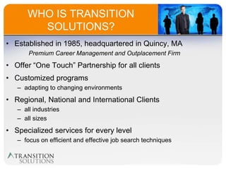 WHO IS TRANSITION
        SOLUTIONS?
• Established in 1985, headquartered in Quincy, MA
       Premium Career Management and Outplacement Firm
• Offer “One Touch” Partnership for all clients
• Customized programs
   – adapting to changing environments
• Regional, National and International Clients
   – all industries
   – all sizes
• Specialized services for every level
   – focus on efficient and effective job search techniques
 