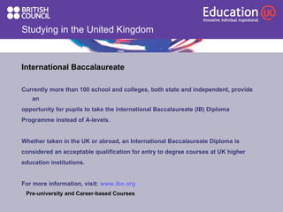 Studying in the United Kingdom International Baccalaureate Currently more than 100 school and colleges, both state and independent, provide an  opportunity for pupils to take the international Baccalaureate (IB) Diploma  Programme instead of A-levels. Whether taken in the UK or abroad, an International Baccalaureate Diploma is  considered an acceptable qualification for entry to degree courses at UK higher  education institutions.  For more information, visit:  www.ibo.org Pre-university and Career-based Courses 