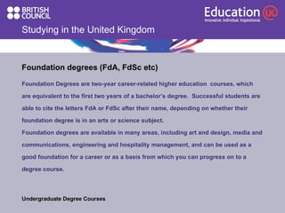 Studying in the United Kingdom Foundation degrees (FdA, FdSc etc) Foundation Degrees are two-year career-related higher education  courses, which  are equivalent to the first two years of a bachelor’s degree.  Successful students are  able to cite the letters FdA or FdSc after their name, depending on whether their  foundation degree is in an arts or science subject. Foundation degrees are available in many areas, including art and design, media and communications, engineering and hospitality management, and can be used as a good foundation for a career or as a basis from which you can progress on to a  degree course.  Undergraduate Degree Courses 