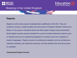 Studying in the United Kingdom Degrees  Degrees are the most popular undergraduate qualification in the UK.  They are  academic courses, usually studied over three years in England, Northern Ireland and Wales, or four years in Scotland (where the title master's degree may be awarded).  Some degree courses may be extended for a year to enable students to spend a year in industry (such as on engineering degrees) or overseas (such as on degrees in modern languages).  Degree courses in professional subjects, such as architecture, medicine, dentistry and veterinary sciences, can take between five and seven years to complete.  Undergraduate Degree Courses 