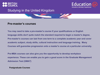 Studying in the United Kingdom Pre-master’s courses You may need to take a pre-master's course if your qualifications or English language skills don't quite match the standard required to begin a master's degree. Pre-master's courses can last from one term to a complete academic year and cover academic subject, study skills, cultural instruction and language training.  Many  Courses will guarantee progression onto a master's course at a particular university.  Pre-MBA courses can also give you the opportunity to develop workplace  experience. These can enable you to gain a good score in the Graduate Management  Admission Test (GMAT) Postgraduate Courses  