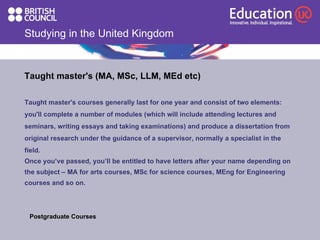 Studying in the United Kingdom Taught master's (MA, MSc, LLM, MEd etc) Taught master's courses generally last for one year and consist of two elements: you'll complete a number of modules (which will include attending lectures and seminars, writing essays and taking examinations) and produce a dissertation from original research under the guidance of a supervisor, normally a specialist in the field.  Once you’ve passed, you’ll be entitled to have letters after your name depending on the subject – MA for arts courses, MSc for science courses, MEng for Engineering courses and so on. Postgraduate Courses  