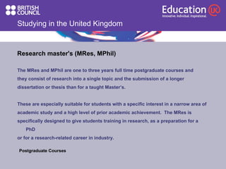 Studying in the United Kingdom Research master's (MRes, MPhil) The MRes and MPhil are one to three years full time postgraduate courses and they consist of research into a single topic and the submission of a longer dissertation or thesis than for a taught Master’s.  These are especially suitable for students with a specific interest in a narrow area of academic study and a high level of prior academic achievement.  The MRes is specifically designed to give students training in research, as a preparation for a PhD or for a research-related career in industry.   Postgraduate Courses  