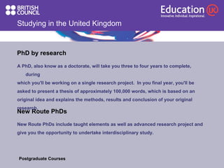 Studying in the United Kingdom New Route PhDs A PhD, also know as a doctorate, will take you three to four years to complete, during  which you'll be working on a single research project.  In you final year, you'll be  asked to present a thesis of approximately 100,000 words, which is based on an  original idea and explains the methods, results and conclusion of your original  research.  PhD by research New Route PhDs include taught elements as well as advanced research project and  give you the opportunity to undertake interdisciplinary study.  Postgraduate Courses  