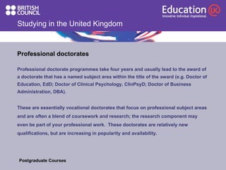 Studying in the United Kingdom Professional doctorates Professional doctorate programmes take four years and usually lead to the award of  a doctorate that has a named subject area within the title of the award (e.g. Doctor of  Education, EdD; Doctor of Clinical Psychology, ClinPsyD; Doctor of Business  Administration, DBA).  These are essentially vocational doctorates that focus on professional subject areas  and are often a blend of coursework and research; the research component may  even be part of your professional work.  These doctorates are relatively new  qualifications, but are increasing in popularity and availability.  Postgraduate Courses  