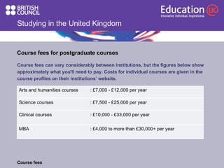 Studying in the United Kingdom Course fees for postgraduate courses  Course fees can vary considerably between institutions, but the figures below show  approximately what you'll need to pay. Costs for individual courses are given in the  course profiles on their institutions’ website. Course fees : £4,000 to more than £30,000+ per year  MBA : £10,000 - £33,000 per year  Clinical courses : £7,500 - £25,000 per year  Science courses : £7,000 - £12,000 per year Arts and humanities courses 