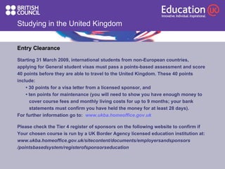 Studying in the United Kingdom Entry Clearance Starting 31 March 2009, international students from non-European countries,  applying for General student visas must pass a points-based assessment and score 40 points before they are able to travel to the United Kingdom. These 40 points include: •  30 points for a visa letter from a licensed sponsor, and •  ten points for maintenance (you will need to show you have enough money to  cover course fees and monthly living costs for up to 9 months; your bank  statements must confirm you have held the money for at least 28 days). For further information go to:  www.ukba.homeoffice.gov.uk Please check the Tier 4 register of sponsors on the following website to confirm if Your chosen course is run by a UK Border Agency licensed education institution at:   www.ukba.homeoffice.gov.uk/sitecontent/documents/employersandsponsors  /pointsbasedsystem/registerofsponsorseducation 