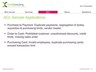 ACL Presentation




 ACL Sample Applications
   Purchase to Payment: Duplicate payments, segregation of duties,
    requisition & purchasing limits, vendor master

   Order to Cash: Prohibited customer, unauthorised discounts, credit
    limits, missing sales order

   Purchasing Card: Invalid employees, duplicate purchasing cards,
    exceed transaction limit




DataConsulting Ltd                                              13 February 2012 • 10
 