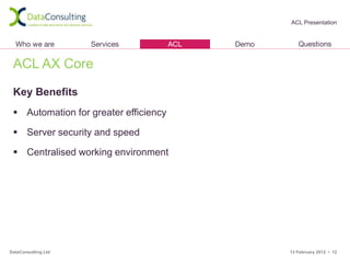 ACL Presentation




 ACL AX Core

 Key Benefits
  Automation for greater efficiency

  Server security and speed

  Centralised working environment




DataConsulting Ltd                     13 February 2012 • 12
 