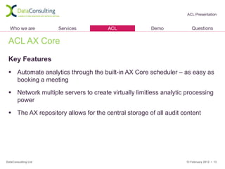 ACL Presentation




 ACL AX Core

 Key Features
  Automate analytics through the built-in AX Core scheduler – as easy as
   booking a meeting

  Network multiple servers to create virtually limitless analytic processing
   power

  The AX repository allows for the central storage of all audit content




DataConsulting Ltd                                                13 February 2012 • 13
 