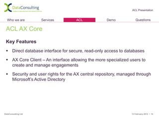 ACL Presentation




 ACL AX Core

 Key Features
  Direct database interface for secure, read-only access to databases

  AX Core Client – An interface allowing the more specialized users to
   create and manage engagements

  Security and user rights for the AX central repository, managed through
   Microsoft’s Active Directory




DataConsulting Ltd                                              13 February 2012 • 14
 