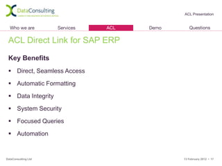 ACL Presentation




 ACL Direct Link for SAP ERP

 Key Benefits
  Direct, Seamless Access

  Automatic Formatting

  Data Integrity

  System Security

  Focused Queries

  Automation


DataConsulting Ltd             13 February 2012 • 17
 