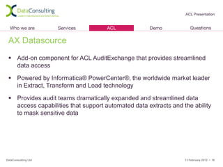 ACL Presentation




 AX Datasource
  Add-on component for ACL AuditExchange that provides streamlined
   data access

  Powered by Informatica® PowerCenter®, the worldwide market leader
   in Extract, Transform and Load technology

  Provides audit teams dramatically expanded and streamlined data
   access capabilities that support automated data extracts and the ability
   to mask sensitive data




DataConsulting Ltd                                               13 February 2012 • 18
 