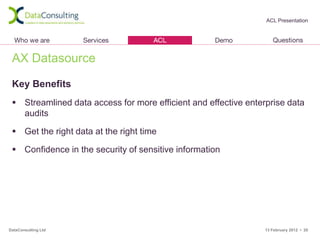 ACL Presentation




 AX Datasource

 Key Benefits
  Streamlined data access for more efficient and effective enterprise data
   audits

  Get the right data at the right time

  Confidence in the security of sensitive information




DataConsulting Ltd                                               13 February 2012 • 20
 