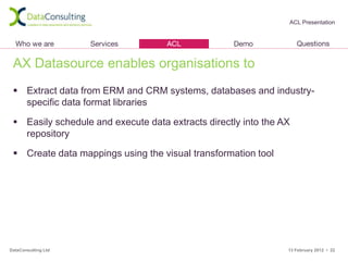 ACL Presentation




 AX Datasource enables organisations to
  Extract data from ERM and CRM systems, databases and industry-
   specific data format libraries

  Easily schedule and execute data extracts directly into the AX
   repository

  Create data mappings using the visual transformation tool




DataConsulting Ltd                                              13 February 2012 • 22
 