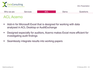 ACL Presentation




 ACL Acerno
  Add-in for Microsoft Excel that is designed for working with data
   analysed in ACL Desktop or AuditExchange

  Designed especially for auditors, Acerno makes Excel more efficient for
   investigating audit findings

  Seamlessly integrate results into working papers




DataConsulting Ltd                                               13 February 2012 • 23
 