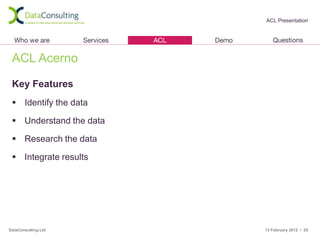 ACL Presentation




 ACL Acerno

 Key Features
  Identify the data

  Understand the data

  Research the data

  Integrate results




DataConsulting Ltd       13 February 2012 • 25
 
