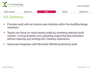 ACL Presentation




 AX Gateway
  Provides audit with an intuitive web interface within the AuditExchange
   repository

  Teams can focus on value-based audits by reviewing relevant audit
   content, running analytics and uploading supporting documentation
   without requiring any existing ACL Desktop experience

  Advanced integration with Microsoft Office® productivity tools




DataConsulting Ltd                                              13 February 2012 • 27
 