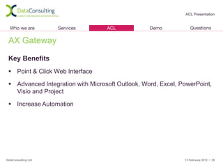 ACL Presentation




 AX Gateway

 Key Benefits
  Point & Click Web Interface

  Advanced Integration with Microsoft Outlook, Word, Excel, PowerPoint,
   Visio and Project

  Increase Automation




DataConsulting Ltd                                            13 February 2012 • 29
 