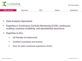 ACL Presentation




  Data Analytics Specialists

  Expertise in Continuous Controls Monitoring (CCM), continuous
   auditing, business modelling, and spreadsheet assurance

  Expertise in ACL
                    UK Reseller & Implementer

                    Certified consultants and trainers

                    Over 35 years combined experience of ACL




DataConsulting Ltd                                              13 February 2012 • 3
 