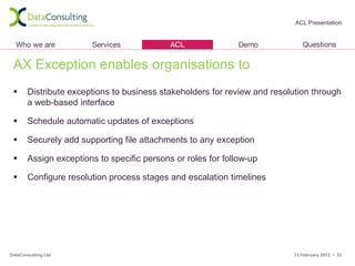 ACL Presentation




 AX Exception enables organisations to
      Distribute exceptions to business stakeholders for review and resolution through
       a web-based interface

      Schedule automatic updates of exceptions

      Securely add supporting file attachments to any exception

      Assign exceptions to specific persons or roles for follow-up

      Configure resolution process stages and escalation timelines




DataConsulting Ltd                                                        13 February 2012 • 33
 