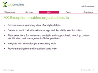 ACL Presentation




 AX Exception enables organisations to
      Provide secure, read-only view of analytic details

      Create an audit trail with extensive logs and the ability to enter notes

      Filter exceptions for review and analysis and support basic trending, pattern
       identification and management of false positives

      Integrate with several popular reporting tools

      Provide management with overall status view




DataConsulting Ltd                                                            13 February 2012 • 34
 