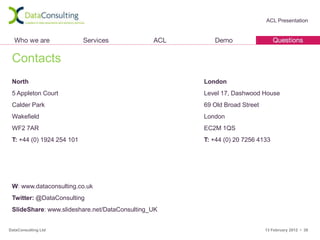 ACL Presentation




 Contacts
 North                                              London
 5 Appleton Court                                   Level 17, Dashwood House
 Calder Park                                        69 Old Broad Street
 Wakefield                                          London
 WF2 7AR                                            EC2M 1QS
 T: +44 (0) 1924 254 101                            T: +44 (0) 20 7256 4133




 W: www.dataconsulting.co.uk
 Twitter: @DataConsulting
 SlideShare: www.slideshare.net/DataConsulting_UK


DataConsulting Ltd                                                        13 February 2012 • 38
 