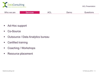 ACL Presentation




  Ad-Hoc support

  Co-Source

  Outsource / Data Analytics bureau

  Certified training

  Coaching / Workshops

  Resource placement




DataConsulting Ltd                     13 February 2012 • 5
 