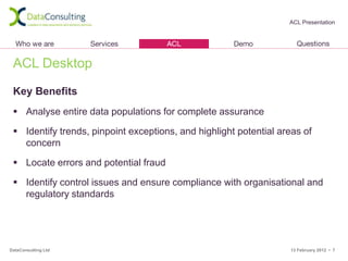 ACL Presentation




 ACL Desktop

 Key Benefits
  Analyse entire data populations for complete assurance

  Identify trends, pinpoint exceptions, and highlight potential areas of
   concern

  Locate errors and potential fraud

  Identify control issues and ensure compliance with organisational and
   regulatory standards




DataConsulting Ltd                                                 13 February 2012 • 7
 