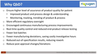 Generic Product Development and Technology Transfer : At a Glance11
Why QbD?
o Ensure higher level of assurance of product quality for patient
• Improved product and process design & understanding
• Monitoring, tracking, trending of product & process
o More efficient regulatory oversight
o Encouraged continuous manufacturing process improvements
o Real-time quality control and reduced end-product release testing
o Fewer lost batches
o Fewer manufacturing deviations, saving costly investigative hours
o Reduced out-of-specification results, reducing rework
o Reduce post approval changes/Variations
 