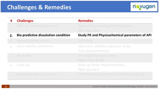 Generic Product Development and Technology Transfer : At a Glance16
Challenges & Remedies
# Challenges Remedies
1. Difficult-to-develop product Reverse Engineering /Deformulation,
QbD approach
2. Bio predictive dissolution condition Study PK and Physicochemical parameters of API
3. Reproducibility results CCP study
4. Early stability confidence Short term stability indicative study,
Pack characterization
5. Bio study Thorough literature search
Right study design
6. Scale-up Scale-up factor implementation,
QbD approach
7. Regulatory agency’s queries Understand requirement and start practicing
 