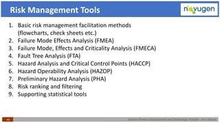 Generic Product Development and Technology Transfer : At a Glance40
Risk Management Tools
1. Basic risk management facilitation methods
(flowcharts, check sheets etc.)
2. Failure Mode Effects Analysis (FMEA)
3. Failure Mode, Effects and Criticality Analysis (FMECA)
4. Fault Tree Analysis (FTA)
5. Hazard Analysis and Critical Control Points (HACCP)
6. Hazard Operability Analysis (HAZOP)
7. Preliminary Hazard Analysis (PHA)
8. Risk ranking and filtering
9. Supporting statistical tools
 