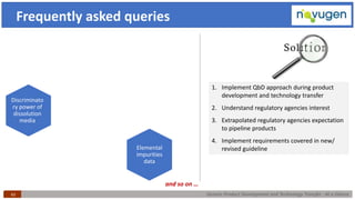Generic Product Development and Technology Transfer : At a Glance43
Frequently asked queries
Elemental
impurities
data
Discriminato
ry power of
dissolution
media
1. Implement QbD approach during product
development and technology transfer
2. Understand regulatory agencies interest
3. Extrapolated regulatory agencies expectation
to pipeline products
4. Implement requirements covered in new/
revised guideline
and so on …
 